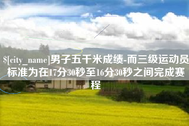 威海男子五千米成绩-而三级运动员标准为在17分30秒至16分30秒之间完成赛程