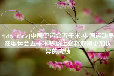 威海中国奥运会五千米-中国运动员在奥运会五千米赛场上必将取得更加优异的成绩