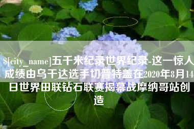 威海五千米纪录世界纪录-这一惊人成绩由乌干达选手切普特盖在2020年8月14日世界田联钻石联赛揭幕战摩纳哥站创造