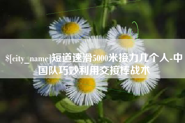 威海短道速滑5000米接力几个人-中国队巧妙利用交接棒战术