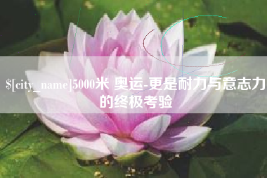 威海5000米 奥运-更是耐力与意志力的终极考验