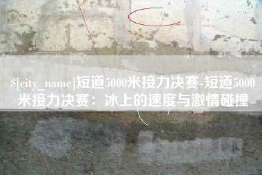 威海短道5000米接力决赛-短道5000米接力决赛：冰上的速度与激情碰撞