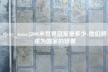 威海5000米世界冠军是多少-他们将成为国家的骄傲