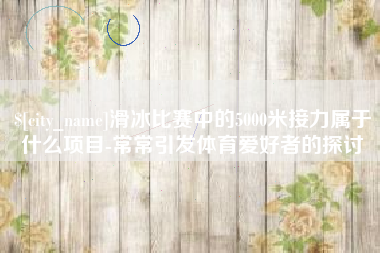 威海滑冰比赛中的5000米接力属于什么项目-常常引发体育爱好者的探讨