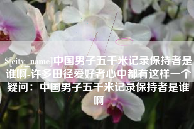 威海中国男子五千米记录保持者是谁啊-许多田径爱好者心中都有这样一个疑问：中国男子五千米记录保持者是谁啊