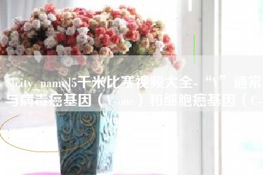 威海5千米比赛视频大全-“V”通常与病毒癌基因（V-onc）和细胞癌基因（C-onc）相关