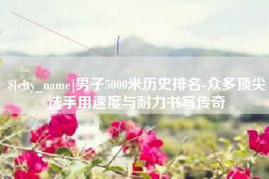 威海男子5000米历史排名-众多顶尖选手用速度与耐力书写传奇