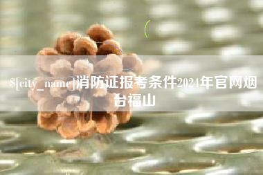 威海消防证报考条件2024年官网烟台福山
