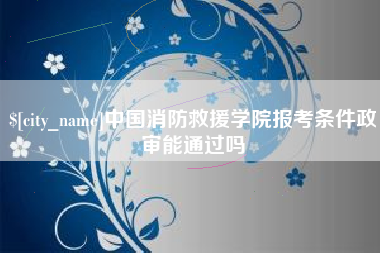 威海中国消防救援学院报考条件政审能通过吗